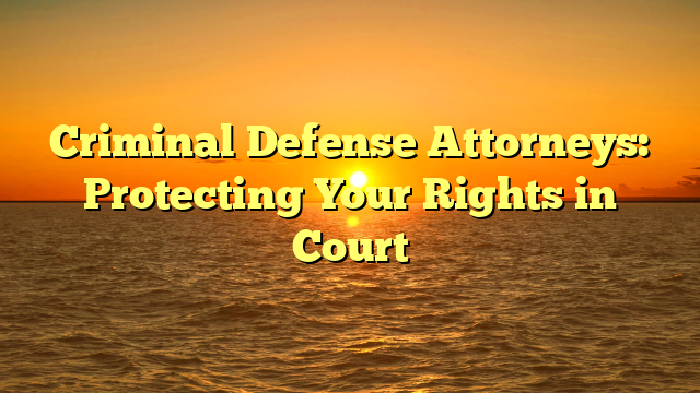 Criminal Defense Attorneys: Protecting Your Rights in Court